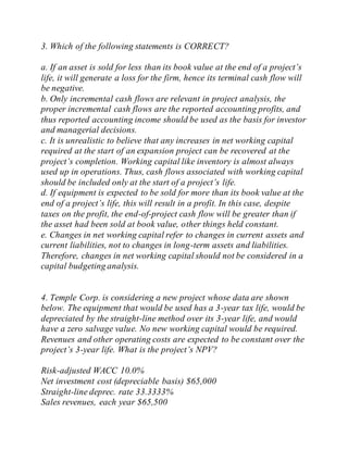 3. Which of the following statements is CORRECT?
a. If an asset is sold for less than its book value at the end of a project’s
life, it will generate a loss for the firm, hence its terminal cash flow will
be negative.
b. Only incremental cash flows are relevant in project analysis, the
proper incremental cash flows are the reported accounting profits, and
thus reported accounting income should be used as the basis for investor
and managerial decisions.
c. It is unrealistic to believe that any increases in net working capital
required at the start of an expansion project can be recovered at the
project’s completion. Working capital like inventory is almost always
used up in operations. Thus, cash flows associated with working capital
should be included only at the start of a project’s life.
d. If equipment is expected to be sold for more than its book value at the
end of a project’s life, this will result in a profit. In this case, despite
taxes on the profit, the end-of-project cash flow will be greater than if
the asset had been sold at book value, other things held constant.
e. Changes in net working capital refer to changes in current assets and
current liabilities, not to changes in long-term assets and liabilities.
Therefore, changes in net working capital should not be considered in a
capital budgeting analysis.
4. Temple Corp. is considering a new project whose data are shown
below. The equipment that would be used has a 3-year tax life, would be
depreciated by the straight-line method over its 3-year life, and would
have a zero salvage value. No new working capital would be required.
Revenues and other operating costs are expected to be constant over the
project’s 3-year life. What is the project’s NPV?
Risk-adjusted WACC 10.0%
Net investment cost (depreciable basis) $65,000
Straight-line deprec. rate 33.3333%
Sales revenues, each year $65,500
 