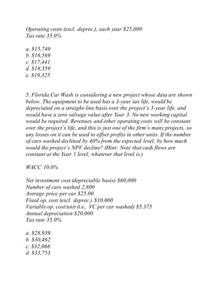 Operating costs (excl. deprec.), each year $25,000
Tax rate 35.0%
a. $15,740
b. $16,569
c. $17,441
d. $18,359
e. $19,325
5. Florida Car Wash is considering a new project whose data are shown
below. The equipment to be used has a 3-year tax life, would be
depreciated on a straight-line basis over the project’s 3-year life, and
would have a zero salvage value after Year 3. No new working capital
would be required. Revenues and other operating costs will be constant
over the project’s life, and this is just one of the firm’s many projects, so
any losses on it can be used to offset profits in other units. If the number
of cars washed declined by 40% from the expected level, by how much
would the project’s NPV decline? (Hint: Note that cash flows are
constant at the Year 1 level, whatever that level is.)
WACC 10.0%
Net investment cost (depreciable basis) $60,000
Number of cars washed 2,800
Average price per car $25.00
Fixed op. cost (excl. deprec.) $10,000
Variable op. cost/unit (i.e., VC per car washed) $5.375
Annual depreciation $20,000
Tax rate 35.0%
a. $28,939
b. $30,462
c. $32,066
d. $33,753
 