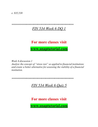 e. $35,530
************************************************
FIN 534 Week 6 DQ 1
For more classes visit
www.snaptutorial.com
Week 6 discussion 1
Analyze the concept of “stress test” as applied to financial institutions
and create a better alternative for assessing the viability of a financial
institution.
************************************************
FIN 534 Week 6 Quiz 5
For more classes visit
www.snaptutorial.com
 