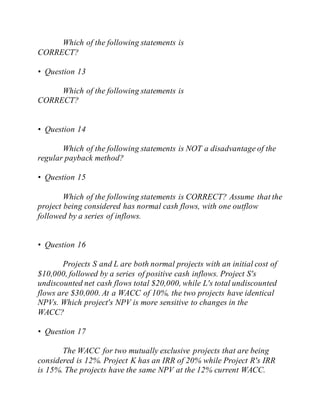 Which of the following statements is
CORRECT?
• Question 13
Which of the following statements is
CORRECT?
• Question 14
Which of the following statements is NOT a disadvantage of the
regular payback method?
• Question 15
Which of the following statements is CORRECT? Assume that the
project being considered has normal cash flows, with one outflow
followed by a series of inflows.
• Question 16
Projects S and L are both normal projects with an initial cost of
$10,000, followed by a series of positive cash inflows. Project S's
undiscounted net cash flows total $20,000, while L's total undiscounted
flows are $30,000. At a WACC of 10%, the two projects have identical
NPVs. Which project's NPV is more sensitive to changes in the
WACC?
• Question 17
The WACC for two mutually exclusive projects that are being
considered is 12%. Project K has an IRR of 20% while Project R's IRR
is 15%. The projects have the same NPV at the 12% current WACC.
 