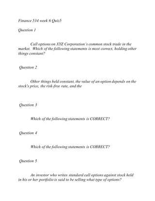 Finance 534 week 6 Quiz5
Question 1
Call options on XYZ Corporation’s common stock trade in the
market. Which of the following statements is most correct, holding other
things constant?
Question 2
Other things held constant, the value of an option depends on the
stock's price, the risk-free rate, and the
Question 3
Which of the following statements is CORRECT?
Question 4
Which of the following statements is CORRECT?
Question 5
An investor who writes standard call options against stock held
in his or her portfolio is said to be selling what type of options?
 