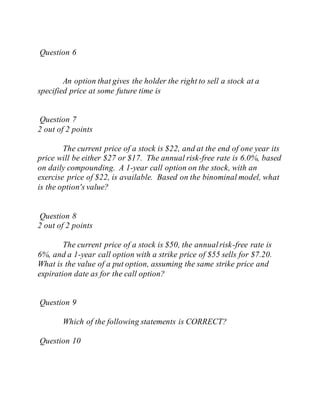 Question 6
An option that gives the holder the right to sell a stock at a
specified price at some future time is
Question 7
2 out of 2 points
The current price of a stock is $22, and at the end of one year its
price will be either $27 or $17. The annual risk-free rate is 6.0%, based
on daily compounding. A 1-year call option on the stock, with an
exercise price of $22, is available. Based on the binominal model, what
is the option's value?
Question 8
2 out of 2 points
The current price of a stock is $50, the annualrisk-free rate is
6%, and a 1-year call option with a strike price of $55 sells for $7.20.
What is the value of a put option, assuming the same strike price and
expiration date as for the call option?
Question 9
Which of the following statements is CORRECT?
Question 10
 