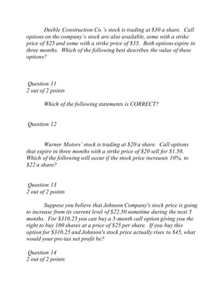 Deeble Construction Co.’s stock is trading at $30 a share. Call
options on the company’s stock are also available, some with a strike
price of $25 and some with a strike price of $35. Both options expire in
three months. Which of the following best describes the value of these
options?
Question 11
2 out of 2 points
Which of the following statements is CORRECT?
Question 12
Warner Motors’ stock is trading at $20 a share. Call options
that expire in three months with a strike price of $20 sell for $1.50.
Which of the following will occur if the stock price increases 10%, to
$22 a share?
Question 13
2 out of 2 points
Suppose you believe that Johnson Company's stock price is going
to increase from its current level of $22.50 sometime during the next 5
months. For $310.25 you can buy a 5-month call option giving you the
right to buy 100 shares at a price of $25 per share. If you buy this
option for $310.25 and Johnson's stock price actually rises to $45, what
would your pre-tax net profit be?
Question 14
2 out of 2 points
 