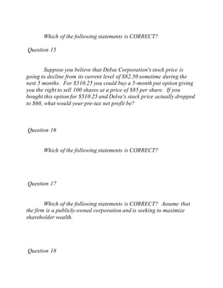 Which of the following statements is CORRECT?
Question 15
Suppose you believe that Delva Corporation's stock price is
going to decline from its current level of $82.50 sometime during the
next 5 months. For $510.25 you could buy a 5-month put option giving
you the right to sell 100 shares at a price of $85 per share. If you
bought this option for $510.25 and Delva's stock price actually dropped
to $60, what would your pre-tax net profit be?
Question 16
Which of the following statements is CORRECT?
Question 17
Which of the following statements is CORRECT? Assume that
the firm is a publicly-owned corporation and is seeking to maximize
shareholder wealth.
Question 18
 