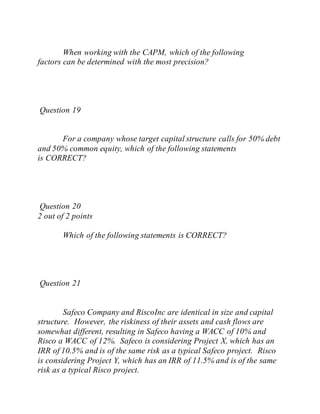When working with the CAPM, which of the following
factors can be determined with the most precision?
Question 19
For a company whose target capital structure calls for 50% debt
and 50% common equity, which of the following statements
is CORRECT?
Question 20
2 out of 2 points
Which of the following statements is CORRECT?
Question 21
Safeco Company and RiscoInc are identical in size and capital
structure. However, the riskiness of their assets and cash flows are
somewhat different, resulting in Safeco having a WACC of 10% and
Risco a WACC of 12%. Safeco is considering Project X, which has an
IRR of 10.5% and is of the same risk as a typical Safeco project. Risco
is considering Project Y, which has an IRR of 11.5% and is of the same
risk as a typical Risco project.
 