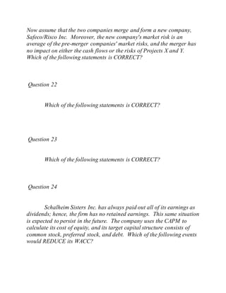 Now assume that the two companies merge and form a new company,
Safeco/Risco Inc. Moreover, the new company's market risk is an
average of the pre-merger companies' market risks, and the merger has
no impact on either the cash flows or the risks of Projects X and Y.
Which of the following statements is CORRECT?
Question 22
Which of the following statements is CORRECT?
Question 23
Which of the following statements is CORRECT?
Question 24
Schalheim Sisters Inc. has always paid out all of its earnings as
dividends; hence, the firm has no retained earnings. This same situation
is expected to persist in the future. The company uses the CAPM to
calculate its cost of equity, and its target capital structure consists of
common stock, preferred stock, and debt. Which of the following events
would REDUCE its WACC?
 