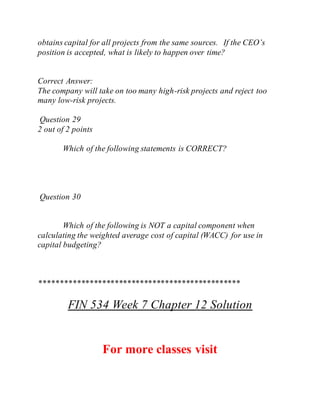 obtains capital for all projects from the same sources. If the CEO’s
position is accepted, what is likely to happen over time?
Correct Answer:
The company will take on too many high-risk projects and reject too
many low-risk projects.
Question 29
2 out of 2 points
Which of the following statements is CORRECT?
Question 30
Which of the following is NOT a capital component when
calculating the weighted average cost of capital (WACC) for use in
capital budgeting?
************************************************
FIN 534 Week 7 Chapter 12 Solution
For more classes visit
 