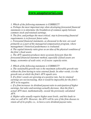 www.snaptutorial.com
1. Which of the following statements is CORRECT?
a. Perhaps the most important step when developing forecasted financial
statements is to determine the breakdown of common equity between
common stock and retained earnings.
b. The first, and perhaps the most critical, step in forecasting financial
requirements is to forecast future sales.
c. Forecasted financial statements, as discussed in the text, are used
primarily as a part of the managerial compensation program, where
management’s historical performance is evaluated.
d. The capital intensity ratio gives us an idea of the physical condition of
the firm’s fixed assets.
e. The AFN equation produces more accurate forecasts than the
forecasted financial statement method, especially if fixed assets are
lumpy, economies of scale exist, or if excess capacity exists.
2. Which of the following statements is CORRECT?
a. The sustainable growth rate is the maximum achievable growth rate
without the firm having to raise external funds. In other words, it is the
growth rate at which the firm's AFN equals zero.
b. If a firm’s assets are growing at a positive rate, but its retained
earnings are not increasing, then it would be impossible for the firm’s
AFN to be negative.
c. If a firm increases its dividend payout ratio in anticipation of higher
earnings, but sales and earnings actually decrease, then the firm’s
actual AFN must, mathematically, exceed the previously calculated
AFN.
d. Higher sales usually require higher asset levels, and this leads to
what we call AFN. However, the AFN will be zero if the firm chooses to
retain all of its profits, i.e., to have a zero dividend payout ratio.
 