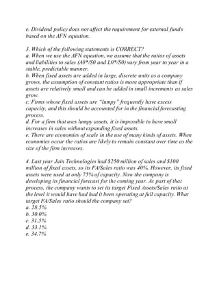 e. Dividend policy does not affect the requirement for external funds
based on the AFN equation.
3. Which of the following statements is CORRECT?
a. When we use the AFN equation, we assume that the ratios of assets
and liabilities to sales (A0*/S0 and L0*/S0) vary from year to year in a
stable, predictable manner.
b. When fixed assets are added in large, discrete units as a company
grows, the assumption of constant ratios is more appropriate than if
assets are relatively small and can be added in small increments as sales
grow.
c. Firms whose fixed assets are “lumpy” frequently have excess
capacity, and this should be accounted for in the financial forecasting
process.
d. For a firm that uses lumpy assets, it is impossible to have small
increases in sales without expanding fixed assets.
e. There are economies of scale in the use of many kinds of assets. When
economies occur the ratios are likely to remain constant over time as the
size of the firm increases.
4. Last year Jain Technologies had $250 million of sales and $100
million of fixed assets, so its FA/Sales ratio was 40%. However, its fixed
assets were used at only 75% of capacity. Now the company is
developing its financial forecast for the coming year. As part of that
process, the company wants to set its target Fixed Assets/Sales ratio at
the level it would have had had it been operating at full capacity. What
target FA/Sales ratio should the company set?
a. 28.5%
b. 30.0%
c. 31.5%
d. 33.1%
e. 34.7%
 