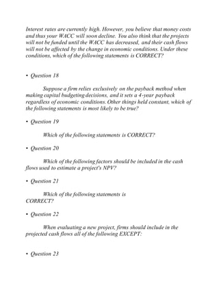 Interest rates are currently high. However, you believe that money costs
and thus your WACC will soon decline. You also think that the projects
will not be funded until the WACC has decreased, and their cash flows
will not be affected by the change in economic conditions. Under these
conditions, which of the following statements is CORRECT?
• Question 18
Suppose a firm relies exclusively on the payback method when
making capital budgeting decisions, and it sets a 4-year payback
regardless of economic conditions. Other things held constant, which of
the following statements is most likely to be true?
• Question 19
Which of the following statements is CORRECT?
• Question 20
Which of the following factors should be included in the cash
flows used to estimate a project's NPV?
• Question 21
Which of the following statements is
CORRECT?
• Question 22
When evaluating a new project, firms should include in the
projected cash flows all of the following EXCEPT:
• Question 23
 