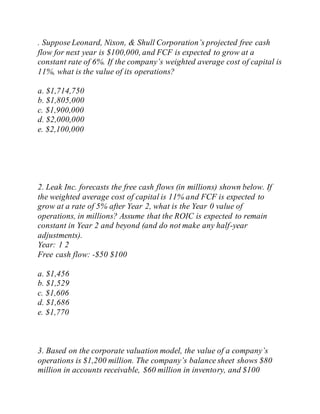 . Suppose Leonard, Nixon, & Shull Corporation’s projected free cash
flow for next year is $100,000, and FCF is expected to grow at a
constant rate of 6%. If the company’s weighted average cost of capital is
11%, what is the value of its operations?
a. $1,714,750
b. $1,805,000
c. $1,900,000
d. $2,000,000
e. $2,100,000
2. Leak Inc. forecasts the free cash flows (in millions) shown below. If
the weighted average cost of capital is 11% and FCF is expected to
grow at a rate of 5% after Year 2, what is the Year 0 value of
operations, in millions? Assume that the ROIC is expected to remain
constant in Year 2 and beyond (and do not make any half-year
adjustments).
Year: 1 2
Free cash flow: -$50 $100
a. $1,456
b. $1,529
c. $1,606
d. $1,686
e. $1,770
3. Based on the corporate valuation model, the value of a company’s
operations is $1,200 million. The company’s balance sheet shows $80
million in accounts receivable, $60 million in inventory, and $100
 
