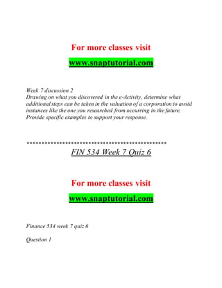 For more classes visit
www.snaptutorial.com
Week 7 discussion 2
Drawing on what you discovered in the e-Activity, determine what
additionalsteps can be taken in the valuation of a corporation to avoid
instances like the one you researched from occurring in the future.
Provide specific examples to support your response.
************************************************
FIN 534 Week 7 Quiz 6
For more classes visit
www.snaptutorial.com
Finance 534 week 7 quiz 6
Question 1
 