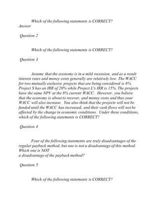 Which of the following statements is CORRECT?
Answer
Question 2
Which of the following statements is CORRECT?
Question 3
Assume that the economy is in a mild recession, and as a result
interest rates and money costs generally are relatively low. The WACC
for two mutually exclusive projects that are being considered is 8%.
Project S has an IRR of 20% while Project L's IRR is 15%. The projects
have the same NPV at the 8% current WACC. However, you believe
that the economy is about to recover, and money costs and thus your
WACC will also increase. You also think that the projects will not be
funded until the WACC has increased, and their cash flows will not be
affected by the change in economic conditions. Under these conditions,
which of the following statements is CORRECT?
Question 4
Four of the following statements are truly disadvantages of the
regular payback method, but one is not a disadvantage of this method.
Which one is NOT
a disadvantage of the payback method?
Question 5
Which of the following statements is CORRECT?
 