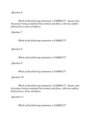 Question 6
Which of the following statements is CORRECT? Assume that
the project being considered has normal cash flows, with one outflow
followed by a series of inflows.
Question 7
Which of the following statements is CORRECT?
Question 8
Which of the following statements is CORRECT?
Question 9
Which of the following statements is CORRECT?
Question 10
Which of the following statements is CORRECT? Assume that
the project being considered has normal cash flows, with one outflow
followed by a series of inflows.
Question 11
Which of the following statements is CORRECT?
 