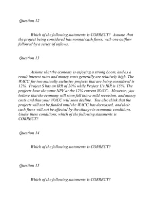 Question 12
Which of the following statements is CORRECT? Assume that
the project being considered has normal cash flows, with one outflow
followed by a series of inflows.
Question 13
Assume that the economy is enjoying a strong boom, and as a
result interest rates and money costs generally are relatively high. The
WACC for two mutually exclusive projects that are being considered is
12%. Project S has an IRR of 20% while Project L's IRR is 15%. The
projects have the same NPV at the 12% current WACC. However, you
believe that the economy will soon fall into a mild recession, and money
costs and thus your WACC will soon decline. You also think that the
projects will not be funded until the WACC has decreased, and their
cash flows will not be affected by the change in economic conditions.
Under these conditions, which of the following statements is
CORRECT?
Question 14
Which of the following statements is CORRECT?
Question 15
Which of the following statements is CORRECT?
 