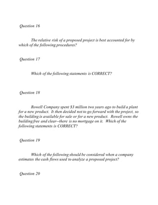 Question 16
The relative risk of a proposed project is best accounted for by
which of the following procedures?
Question 17
Which of the following statements is CORRECT?
Question 18
Rowell Company spent $3 million two years ago to build a plant
for a new product. It then decided not to go forward with the project, so
the building is available for sale or for a new product. Rowell owns the
building free and clear--there is no mortgage on it. Which of the
following statements is CORRECT?
Question 19
Which of the following should be considered when a company
estimates the cash flows used to analyze a proposed project?
Question 20
 