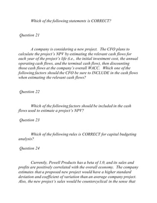 Which of the following statements is CORRECT?
Question 21
A company is considering a new project. The CFO plans to
calculate the project’s NPV by estimating the relevant cash flows for
each year of the project’s life (i.e., the initial investment cost, the annual
operating cash flows, and the terminal cash flow), then discounting
those cash flows at the company’s overall WACC. Which one of the
following factors should the CFO be sure to INCLUDE in the cash flows
when estimating the relevant cash flows?
Question 22
Which of the following factors should be included in the cash
flows used to estimate a project’s NPV?
Question 23
Which of the following rules is CORRECT for capital budgeting
analysis?
Question 24
Currently, Powell Products has a beta of 1.0, and its sales and
profits are positively correlated with the overall economy. The company
estimates that a proposed new project would have a higher standard
deviation and coefficient of variation than an average company project.
Also, the new project’s sales would be countercyclical in the sense that
 