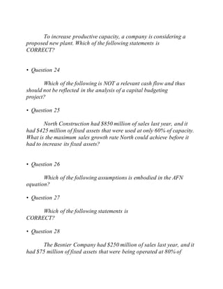 To increase productive capacity, a company is considering a
proposed new plant. Which of the following statements is
CORRECT?
• Question 24
Which of the following is NOT a relevant cash flow and thus
should not be reflected in the analysis of a capital budgeting
project?
• Question 25
North Construction had $850 million of sales last year, and it
had $425 million of fixed assets that were used at only 60% of capacity.
What is the maximum sales growth rate North could achieve before it
had to increase its fixed assets?
• Question 26
Which of the following assumptions is embodied in the AFN
equation?
• Question 27
Which of the following statements is
CORRECT?
• Question 28
The Besnier Company had $250 million of sales last year, and it
had $75 million of fixed assets that were being operated at 80% of
 