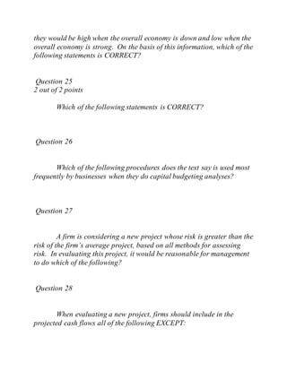 they would be high when the overall economy is down and low when the
overall economy is strong. On the basis of this information, which of the
following statements is CORRECT?
Question 25
2 out of 2 points
Which of the following statements is CORRECT?
Question 26
Which of the following procedures does the text say is used most
frequently by businesses when they do capital budgeting analyses?
Question 27
A firm is considering a new project whose risk is greater than the
risk of the firm’s average project, based on all methods for assessing
risk. In evaluating this project, it would be reasonable for management
to do which of the following?
Question 28
When evaluating a new project, firms should include in the
projected cash flows all of the following EXCEPT:
 