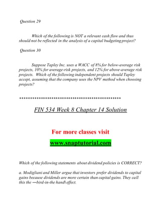 Question 29
Which of the following is NOT a relevant cash flow and thus
should not be reflected in the analysis of a capital budgeting project?
Question 30
Suppose Tapley Inc. uses a WACC of 8% for below-average risk
projects, 10% for average-risk projects, and 12% for above-average risk
projects. Which of the following independent projects should Tapley
accept, assuming that the company uses the NPV method when choosing
projects?
************************************************
FIN 534 Week 8 Chapter 14 Solution
For more classes visit
www.snaptutorial.com
Which of the following statements about dividend policies is CORRECT?
a. Modigliani and Miller argue that investors prefer dividends to capital
gains because dividends are more certain than capital gains. They call
this the ―bird-in-the hand‖ effect.
 