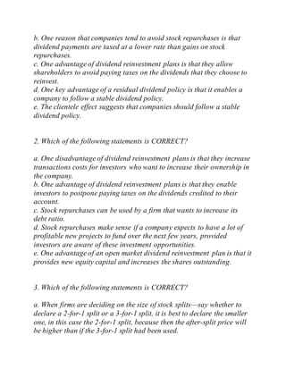 b. One reason that companies tend to avoid stock repurchases is that
dividend payments are taxed at a lower rate than gains on stock
repurchases.
c. One advantage of dividend reinvestment plans is that they allow
shareholders to avoid paying taxes on the dividends that they choose to
reinvest.
d. One key advantage of a residual dividend policy is that it enables a
company to follow a stable dividend policy.
e. The clientele effect suggests that companies should follow a stable
dividend policy.
2. Which of the following statements is CORRECT?
a. One disadvantage of dividend reinvestment plans is that they increase
transactions costs for investors who want to increase their ownership in
the company.
b. One advantage of dividend reinvestment plans is that they enable
investors to postpone paying taxes on the dividends credited to their
account.
c. Stock repurchases can be used by a firm that wants to increase its
debt ratio.
d. Stock repurchases make sense if a company expects to have a lot of
profitable new projects to fund over the next few years, provided
investors are aware of these investment opportunities.
e. One advantage of an open market dividend reinvestment plan is that it
provides new equity capital and increases the shares outstanding.
3. Which of the following statements is CORRECT?
a. When firms are deciding on the size of stock splits—say whether to
declare a 2-for-1 split or a 3-for-1 split, it is best to declare the smaller
one, in this case the 2-for-1 split, because then the after-split price will
be higher than if the 3-for-1 split had been used.
 