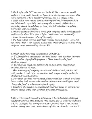 b. Back before the SEC was created in the 1930s, companies would
declare reverse splits in order to boost their stock prices. However, this
was determined to be a deceptive practice, and it is illegal today.
c. Stock splits create more administrative problems for investors than
stock dividends, especially determining the tax basis of their shares
when they decide to sell them, so today stock dividends are used far
more often than stock splits.
d. When a company declares a stock split, the price of the stock typically
declines—by about 50% after a 2-for-1 split—and this necessarily
reduces the total market value of the equity.
e. If a firm’s stock price is quite high relative to most stocks—say $500
per share—then it can declare a stock split of say 10-for-1 so as to bring
the price down to something close to $50.
4. Which of the following statements is CORRECT?
a. If a firm follows the residual dividend policy, then a sudden increase
in the number of profitable projects is likely to reduce the firm’s
dividend payout.
b. The clientele effect can explain why so many firms change their
dividend policies so often.
c. One advantage of adopting the residual dividend policy is that this
policy makes it easier for corporations to develop a specific and well-
identified dividend clientele.
d. New-stock dividend reinvestment plans are similar to stock dividends
because they both increase the number of shares outstanding but don’t
change the firm’s total amount of book equity.
e. Investors who receive stock dividends must pay taxes on the value of
the new shares in the year the stock dividends are received.
5. DeAngelo Corp.'s projected net income is $150.0 million, its target
capital structure is 25% debt and 75% equity, and its target payout ratio
is 65%. DeAngelo has more positive NPV projects than it can finance
without issuing new stock, but its board of directors had decreed that it
 