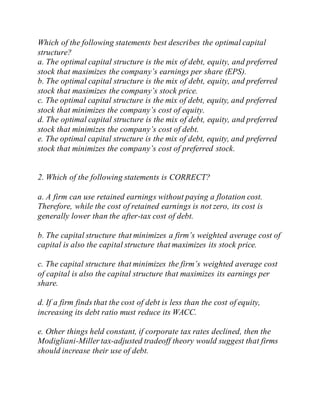 Which of the following statements best describes the optimal capital
structure?
a. The optimal capital structure is the mix of debt, equity, and preferred
stock that maximizes the company’s earnings per share (EPS).
b. The optimal capital structure is the mix of debt, equity, and preferred
stock that maximizes the company’s stock price.
c. The optimal capital structure is the mix of debt, equity, and preferred
stock that minimizes the company’s cost of equity.
d. The optimal capital structure is the mix of debt, equity, and preferred
stock that minimizes the company’s cost of debt.
e. The optimal capital structure is the mix of debt, equity, and preferred
stock that minimizes the company’s cost of preferred stock.
2. Which of the following statements is CORRECT?
a. A firm can use retained earnings without paying a flotation cost.
Therefore, while the cost of retained earnings is not zero, its cost is
generally lower than the after-tax cost of debt.
b. The capital structure that minimizes a firm’s weighted average cost of
capital is also the capital structure that maximizes its stock price.
c. The capital structure that minimizes the firm’s weighted average cost
of capital is also the capital structure that maximizes its earnings per
share.
d. If a firm finds that the cost of debt is less than the cost of equity,
increasing its debt ratio must reduce its WACC.
e. Other things held constant, if corporate tax rates declined, then the
Modigliani-Miller tax-adjusted tradeoff theory would suggest that firms
should increase their use of debt.
 