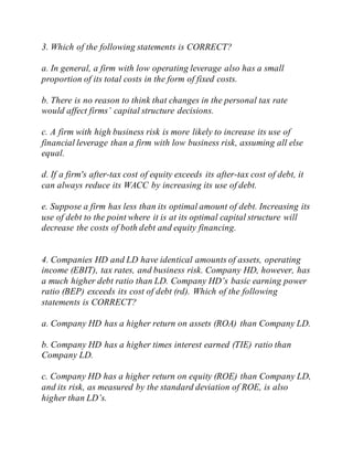 3. Which of the following statements is CORRECT?
a. In general, a firm with low operating leverage also has a small
proportion of its total costs in the form of fixed costs.
b. There is no reason to think that changes in the personal tax rate
would affect firms’ capital structure decisions.
c. A firm with high business risk is more likely to increase its use of
financial leverage than a firm with low business risk, assuming all else
equal.
d. If a firm's after-tax cost of equity exceeds its after-tax cost of debt, it
can always reduce its WACC by increasing its use of debt.
e. Suppose a firm has less than its optimal amount of debt. Increasing its
use of debt to the point where it is at its optimal capital structure will
decrease the costs of both debt and equity financing.
4. Companies HD and LD have identical amounts of assets, operating
income (EBIT), tax rates, and business risk. Company HD, however, has
a much higher debt ratio than LD. Company HD’s basic earning power
ratio (BEP) exceeds its cost of debt (rd). Which of the following
statements is CORRECT?
a. Company HD has a higher return on assets (ROA) than Company LD.
b. Company HD has a higher times interest earned (TIE) ratio than
Company LD.
c. Company HD has a higher return on equity (ROE) than Company LD,
and its risk, as measured by the standard deviation of ROE, is also
higher than LD’s.
 