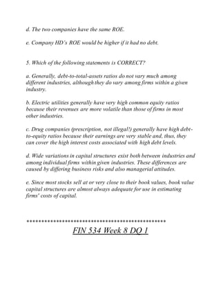 d. The two companies have the same ROE.
e. Company HD’s ROE would be higher if it had no debt.
5. Which of the following statements is CORRECT?
a. Generally, debt-to-total-assets ratios do not vary much among
different industries, although they do vary among firms within a given
industry.
b. Electric utilities generally have very high common equity ratios
because their revenues are more volatile than those of firms in most
other industries.
c. Drug companies (prescription, not illegal!) generally have high debt-
to-equity ratios because their earnings are very stable and, thus, they
can cover the high interest costs associated with high debt levels.
d. Wide variations in capital structures exist both between industries and
among individual firms within given industries. These differences are
caused by differing business risks and also managerial attitudes.
e. Since most stocks sell at or very close to their book values, book value
capital structures are almost always adequate for use in estimating
firms' costs of capital.
************************************************
FIN 534 Week 8 DQ 1
 