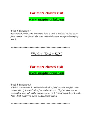 For more classes visit
www.snaptutorial.com
Week 8 discussion 1
I examined PepsiCo to determine how it should address its free cash
flow, either through distributions to shareholders or repurchasing of
stock.
************************************************
FIN 534 Week 8 DQ 2
For more classes visit
www.snaptutorial.com
Week 8 discussion 2
Capital structure is the manner in which a firm’s assets are financed;
that is, the right-hand side of the balance sheet. Capital structure is
normally expressed as the percentage of each type of capital used by the
firm--debt, preferred stock, and common equity
************************************************
 