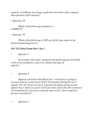 capacity. In millions, how large could sales have been if the company
had operated at full capacity?
• Question 29
Which of the following statements is
CORRECT?
• Question 30
Which of the following is NOT one of the steps taken in the
financial planning process?
FIN 534 Final Exam Part 1 Set 3
• Question 1
An investor who writes standard call options against stock held
in his or her portfolio is said to be selling what type of
options?
• Question 2
Suppose you believe that Basso Inc.'s stock price is going to
increase from its current level of $22.50 sometime during the next 5
months. For $3.10 you can buy a 5-month call option giving you the
right to buy 1 share at a price of $25 per share. If you buy this option for
$3.10 and Basso's stock price actually rises to $45, what would your
pre-tax net profit be?
• Question 3
 