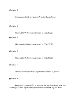Question 3
Spontaneousfunds are generally defined as follows:
Question 4
Which of the following statements is CORRECT?
Question 5
Which of the following statements is CORRECT?
Question 6
Which of the following statements is CORRECT?
Question 7
The capital intensity ratio is generally defined as follows:
Question 8
A company expects sales to increase during the coming year, and
it is using the AFN equation to forecast the additionalcapital that it
 