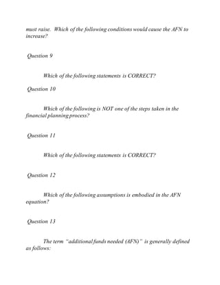 must raise. Which of the following conditions would cause the AFN to
increase?
Question 9
Which of the following statements is CORRECT?
Question 10
Which of the following is NOT one of the steps taken in the
financial planning process?
Question 11
Which of the following statements is CORRECT?
Question 12
Which of the following assumptions is embodied in the AFN
equation?
Question 13
The term “additionalfunds needed (AFN)” is generally defined
as follows:
 