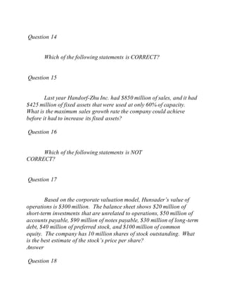 Question 14
Which of the following statements is CORRECT?
Question 15
Last year Handorf-Zhu Inc. had $850 million of sales, and it had
$425 million of fixed assets that were used at only 60% of capacity.
What is the maximum sales growth rate the company could achieve
before it had to increase its fixed assets?
Question 16
Which of the following statements is NOT
CORRECT?
Question 17
Based on the corporate valuation model, Hunsader’s value of
operations is $300 million. The balance sheet shows $20 million of
short-term investments that are unrelated to operations, $50 million of
accounts payable, $90 million of notes payable, $30 million of long-term
debt, $40 million of preferred stock, and $100 million of common
equity. The company has 10 million shares of stock outstanding. What
is the best estimate of the stock’s price per share?
Answer
Question 18
 