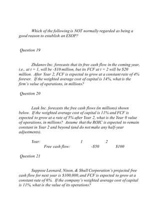 Which of the following is NOT normally regarded as being a
good reason to establish an ESOP?
Question 19
Zhdanov Inc. forecasts that its free cash flow in the coming year,
i.e., at t = 1, will be -$10 million, but its FCF at t = 2 will be $20
million. After Year 2, FCF is expected to grow at a constant rate of 4%
forever. If the weighted average cost of capital is 14%, what is the
firm’s value of operations, in millions?
Question 20
Leak Inc. forecasts the free cash flows (in millions) shown
below. If the weighted average cost of capital is 11% and FCF is
expected to grow at a rate of 5% after Year 2, what is the Year 0 value
of operations, in millions? Assume that the ROIC is expected to remain
constant in Year 2 and beyond (and do not make any half-year
adjustments).
Year: 1 2
Free cash flow: -$50 $100
Question 21
Suppose Leonard, Nixon, & Shull Corporation’s projected free
cash flow for next year is $100,000,and FCF is expected to grow at a
constant rate of 6%. If the company’s weighted average cost of capital
is 11%, what is the value of its operations?
 