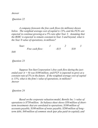 Answer
Question 22
A company forecasts the free cash flows (in millions) shown
below. The weighted average cost of capital is 13%, and the FCFs are
expected to continue growing at a 5% rate after Year 3. Assuming that
the ROIC is expected to remain constant in Year 3 and beyond, what is
the Year 0 value of operations, in millions?
Year: 1 2 3
Free cash flow: -$15 $10
$40
Question 23
Suppose Yon Sun Corporation’s free cash flow during the just-
ended year (t = 0) was $100 million, and FCF is expected to grow at a
constant rate of 5% in the future. If the weighted average cost of capital
is 15%, what is the firm’s value of operations, in millions?
Answer
Question 24
Based on the corporate valuation model, Bernile Inc.’s value of
operations is $750 million. Its balance sheet shows $50 million of short-
term investments that are unrelated to operations, $100 million of
accounts payable, $100 million of notes payable, $200 million of long-
term debt, $40 million of common stock (par plus paid-in-capital), and
 