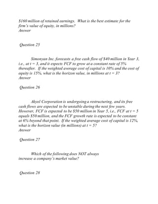 $160 million of retained earnings. What is the best estimate for the
firm’s value of equity, in millions?
Answer
Question 25
Simonyan Inc. forecasts a free cash flow of $40 million in Year 3,
i.e., at t = 3, and it expects FCF to grow at a constant rate of 5%
thereafter. If the weighted average cost of capital is 10% and the cost of
equity is 15%, what is the horizon value, in millions at t = 3?
Answer
Question 26
Akyol Corporation is undergoing a restructuring, and its free
cash flows are expected to be unstable during the next few years.
However, FCF is expected to be $50 million in Year 5, i.e., FCF at t = 5
equals $50 million, and the FCF growth rate is expected to be constant
at 6% beyond that point. If the weighted average cost of capital is 12%,
what is the horizon value (in millions) at t = 5?
Answer
Question 27
Which of the following does NOT always
increase a company’s market value?
Question 28
 