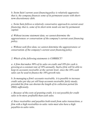 b. Swim Suits' current asset financing policy is relatively aggressive;
that is, the company finances some of its permanent assets with short-
term discretionary debt.
c. Swim Suits follows a relatively conservative approach to current asset
financing; that is, some of its short-term needs are met by permanent
capital.
d. Without income statement data, we cannot determine the
aggressiveness or conservatism of the company's current asset financing
policy.
e. Without cash flow data, we cannot determine the aggressiveness or
conservatism of the company's current asset financing policy.
2. Which of the following statements is CORRECT?
a. A firm that makes 90% of its sales on credit and 10% for cash is
growing at a constant rate of 10% annually. Such a firm will be able to
keep its accounts receivable at the current level, since the 10% cash
sales can be used to finance the 10% growth rate.
b. In managing a firm's accounts receivable, it is possible to increase
credit sales per day yet still keep accounts receivable fairly steady,
provided the firm can shorten the length of its collection period (its
DSO) sufficiently.
c. Because of the costs of granting credit, it is not possible for credit
sales to be more profitable than cash sales.
d. Since receivables and payables both result from sales transactions, a
firm with a high receivables-to-sales ratio must also have a high
payables-to-sales ratio.
 