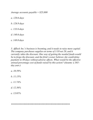 Average accounts payable = $25,000
a. 120.6 days
b. 126.9 days
c. 133.6 days
d. 140.6 days
e. 148.0 days
5. Affleck Inc.'s business is booming, and it needs to raise more capital.
The company purchases supplies on terms of 1/10 net 20, and it
currently takes the discount. One way of getting the needed funds would
be to forgo the discount, and the firm's owner believes she could delay
payment to 40 days without adverse effects. What would be the effective
annual percentage cost of funds raised by this action? (Assume a 365-
day year.)
a. 10.59%
b. 11.15%
c. 11.74%
d. 12.36%
e. 13.01%
************************************************
 