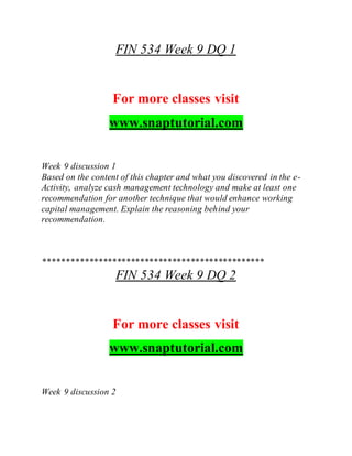 FIN 534 Week 9 DQ 1
For more classes visit
www.snaptutorial.com
Week 9 discussion 1
Based on the content of this chapter and what you discovered in the e-
Activity, analyze cash management technology and make at least one
recommendation for another technique that would enhance working
capital management. Explain the reasoning behind your
recommendation.
************************************************
FIN 534 Week 9 DQ 2
For more classes visit
www.snaptutorial.com
Week 9 discussion 2
 