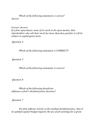 Which of the following statements is correct?
Answer
Correct Answer:
If a firm repurchases some of its stock in the open market, then
shareholders who sell their stock for more than they paid for it will be
subject to capital gains taxes.
Question 4
Which of the following statements is CORRECT?
Question 5
Which of the following statements is correct?
Question 6
Which of the following should not
influence a firm’s dividend policy decision?
Question 7
If a firm adheres strictly to the residual dividend policy, then if
its optimal capital budget requires the use of all earnings for a given
 