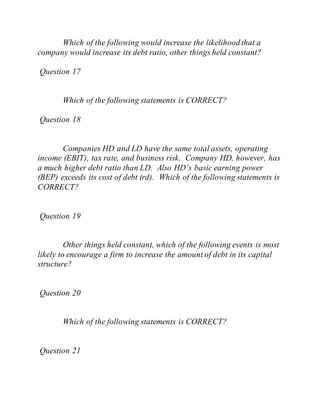 Which of the following would increase the likelihood that a
company would increase its debt ratio, other things held constant?
Question 17
Which of the following statements is CORRECT?
Question 18
Companies HD and LD have the same total assets, operating
income (EBIT), tax rate, and business risk. Company HD, however, has
a much higher debt ratio than LD. Also HD’s basic earning power
(BEP) exceeds its cost of debt (rd). Which of the following statements is
CORRECT?
Question 19
Other things held constant, which of the following events is most
likely to encourage a firm to increase the amount of debt in its capital
structure?
Question 20
Which of the following statements is CORRECT?
Question 21
 