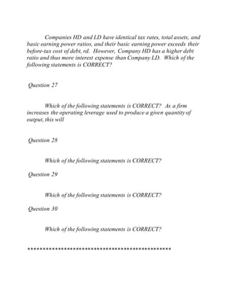 Companies HD and LD have identical tax rates, total assets, and
basic earning power ratios, and their basic earning power exceeds their
before-tax cost of debt, rd. However, Company HD has a higher debt
ratio and thus more interest expense than Company LD. Which of the
following statements is CORRECT?
Question 27
Which of the following statements is CORRECT? As a firm
increases the operating leverage used to produce a given quantity of
output, this will
Question 28
Which of the following statements is CORRECT?
Question 29
Which of the following statements is CORRECT?
Question 30
Which of the following statements is CORRECT?
************************************************
 