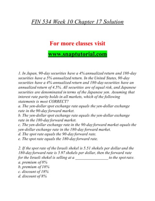 FIN 534 Week 10 Chapter 17 Solution
For more classes visit
www.snaptutorial.com
1. In Japan, 90-day securities have a 4% annualized return and 180-day
securities have a 5% annualized return. In the United States, 90-day
securities have a 4% annualized return and 180-day securities have an
annualized return of 4.5%. All securities are of equal risk, and Japanese
securities are denominated in terms of the Japanese yen. Assuming that
interest rate parity holds in all markets, which of the following
statements is most CORRECT?
a. The yen-dollar spot exchange rate equals the yen-dollar exchange
rate in the 90-day forward market.
b. The yen-dollar spot exchange rate equals the yen-dollar exchange
rate in the 180-day forward market.
c. The yen-dollar exchange rate in the 90-day forward market equals the
yen-dollar exchange rate in the 180-day forward market.
d. The spot rate equals the 90-day forward rate.
e. The spot rate equals the 180-day forward rate.
2. If the spot rate of the Israeli shekel is 5.51 shekels per dollar and the
180-day forward rate is 5.97 shekels per dollar, then the forward rate
for the Israeli shekel is selling at a ________________ to the spot rate.
a. premium of 8%
b. premium of 18%
c. discount of 18%
d. discount of 8%
 