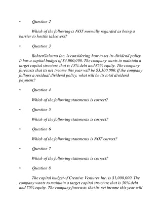 • Question 2
Which of the following is NOT normally regarded as being a
barrier to hostile takeovers?
• Question 3
RohterGaleano Inc. is considering how to set its dividend policy.
It has a capital budget of $3,000,000. The company wants to maintain a
target capital structure that is 15% debt and 85% equity. The company
forecasts that its net income this year will be $3,500,000. If the company
follows a residual dividend policy, what will be its total dividend
payment?
• Question 4
Which of the following statements is correct?
• Question 5
Which of the following statements is correct?
• Question 6
Which of the following statements is NOT correct?
• Question 7
Which of the following statements is correct?
• Question 8
The capital budget of Creative Ventures Inc. is $1,000,000. The
company wants to maintain a target capital structure that is 30% debt
and 70% equity. The company forecasts that its net income this year will
 