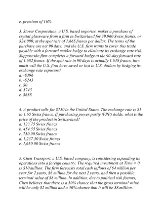 e. premium of 16%
3. Stover Corporation, a U.S. based importer, makes a purchase of
crystal glassware from a firm in Switzerland for 39,960 Swiss francs, or
$24,000, at the spot rate of 1.665 francs per dollar. The terms of the
purchase are net 90 days, and the U.S. firm wants to cover this trade
payable with a forward market hedge to eliminate its exchange rate risk.
Suppose the firm completes a forward hedge at the 90-day forward rate
of 1.682 francs. If the spot rate in 90 days is actually 1.638 francs, how
much will the U.S. firm have saved or lost in U.S. dollars by hedging its
exchange rate exposure?
a. -$396
b. -$243
c. $0
d. $243
e. $638
4. A product sells for $750 in the United States. The exchange rate is $1
to 1.65 Swiss francs. If purchasing power parity (PPP) holds, what is the
price of the product in Switzerland?
a. 123.75 Swiss francs
b. 454.55 Swiss francs
c. 750.00 Swiss francs
d. 1,237.50 Swiss francs
e. 1,650.00 Swiss francs
5. Chen Transport, a U.S. based company, is considering expanding its
operations into a foreign country. The required investment at Time = 0
is $10 million. The firm forecasts total cash inflows of $4 million per
year for 2 years, $6 million for the next 2 years, and then a possible
terminal value of $8 million. In addition, due to political risk factors,
Chen believes that there is a 50% chance that the gross terminal value
will be only $2 million and a 50% chance that it will be $8 million.
 