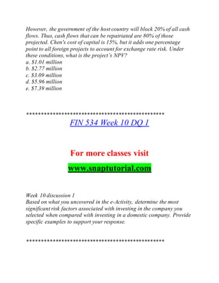 However, the government of the host country will block 20% of all cash
flows. Thus, cash flows that can be repatriated are 80% of those
projected. Chen's cost of capital is 15%, but it adds one percentage
point to all foreign projects to account for exchange rate risk. Under
these conditions, what is the project’s NPV?
a. $1.01 million
b. $2.77 million
c. $3.09 million
d. $5.96 million
e. $7.39 million
************************************************
FIN 534 Week 10 DQ 1
For more classes visit
www.snaptutorial.com
Week 10 discussion 1
Based on what you uncovered in the e-Activity, determine the most
significant risk factors associated with investing in the company you
selected when compared with investing in a domestic company. Provide
specific examples to support your response.
************************************************
 