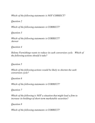 Which of the following statements is NOT CORRECT?
Question 2
Which of the following statements is CORRECT?
Question 3
Which of the following statements is CORRECT?
Answer
Question 4
Helena Furnishings wants to reduce its cash conversion cycle. Which of
the following actions should it take?
Question 5
Which of the following actions would be likely to shorten the cash
conversion cycle?
Question 6
Which of the following statements is CORRECT?
Question 7
Which of the following is NOT a situation that might lead a firm to
increase its holdings of short-term marketable securities?
Question 8
Which of the following statements is CORRECT?
 