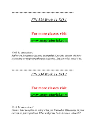 ************************************************
FIN 534 Week 11 DQ 1
For more classes visit
www.snaptutorial.com
Week 11 discussion 1
Reflect on the lessons learned during this class and discuss the most
interesting or surprising thing you learned. Explain what made it so.
************************************************
FIN 534 Week 11 DQ 2
For more classes visit
www.snaptutorial.com
Week 11 discussion 2
Discuss how you plan on using what you learned in this course in your
current or future position. What will prove to be the most valuable?
 
