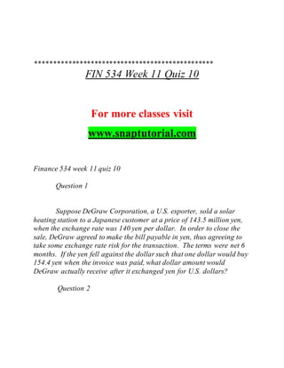 ************************************************
FIN 534 Week 11 Quiz 10
For more classes visit
www.snaptutorial.com
Finance 534 week 11 quiz 10
Question 1
Suppose DeGraw Corporation, a U.S. exporter, sold a solar
heating station to a Japanese customer at a price of 143.5 million yen,
when the exchange rate was 140 yen per dollar. In order to close the
sale, DeGraw agreed to make the bill payable in yen, thus agreeing to
take some exchange rate risk for the transaction. The terms were net 6
months. If the yen fell against the dollar such that one dollar would buy
154.4 yen when the invoice was paid, what dollar amount would
DeGraw actually receive after it exchanged yen for U.S. dollars?
Question 2
 